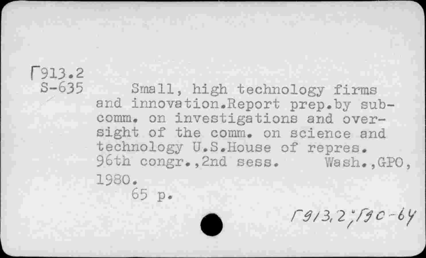 ﻿r 913.2
S-635
Small, high technology firms and innovation.Report prep.by subcomm. on investigations and oversight of the comm, on science and technology U.S.House of repres. 96th congr.,2nd sess. Wash.,GPO, 1980.
65 p.